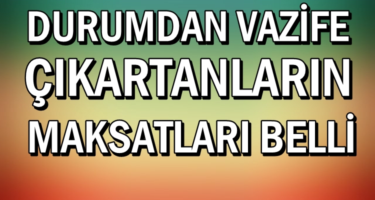 DURUMDAN VAZİFE ÇIKARTMAYA ÇALIŞANLARIN MAKSATLARI